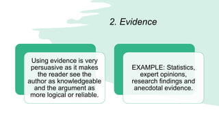 2. Evidence
Using evidence is very
persuasive as it makes
the reader see the
author as knowledgeable
and the argument as
more logical or reliable.
EXAMPLE: Statistics,
expert opinions,
research findings and
anecdotal evidence.
 