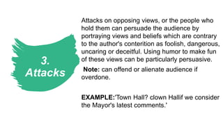 3.
Attacks
Attacks on opposing views, or the people who
hold them can persuade the audience by
portraying views and beliefs which are contrary
to the author's conterition as foolish, dangerous,
uncaring or deceitful. Using humor to make fun
of these views can be particularly persuasive.
Note: can offend or alienate audience if
overdone.
EXAMPLE:'Town Hall? clown Hallif we consider
the Mayor's latest comments.'
 