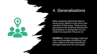 4. Generalisations
Make sweeping statements about a
whole group, based on only one or two
members of that group. These can be
persuasive if the audience believes the
generalization is appropriate, but can
undermine argument if they do not.
EXAMPLE: A store manager might see
one or two teenagers shoplifting, and
write a letter to the editor claiming all
teenagers steal and can't be trusted.
 