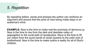 5. Repetition
By repeating letters, words and phrases the author can reinforce an
argument and ensure that the point of view being made stays in an
audience's mind.
EXAMPLE: Now is the time to make real the promises of democra cy.
Now is the time to rise from the dark and desolate valley of
segregation to the sunlit path of racialjustice. Nouz is the time to lift
our nation from the quick sands of racial injustice to the solid rock of
brotherhood. Now is the time to make iustice a reality for all of God's
children.
 