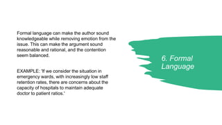 6. Formal
Language
Formal language can make the author sound
knowledgeable while removing emotion from the
issue. This can make the argument sound
reasonable and rational, and the contention
seem balanced.
EXAMPLE: 'lf we consider the situation in
emergency wards, with increasingly low staff
retention rates, there are concerns about the
capacity of hospitals to maintain adequate
doctor to patient ratios.'
 