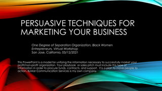 PERSUASIVE TECHNIQUES FOR
MARKETING YOUR BUSINESS
This PowerPoint is a model for unifying the information necessary to successfully market your
profit/non-profit organization. Your playbook or sales pitch must include this type of
information in order to procure funds, contracts, and support. It is a plan to move people to
action. ByMar Communication Services is my own company.
One Degree of Separation Organization, Black Women
Entrepreneurs, Virtual Workshop
San Jose, California, 03/12/2021
 