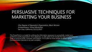 PERSUASIVE TECHNIQUES FOR
MARKETING YOUR BUSINESS
This PowerPoint is a model for unifying the information necessary to successfully market your
profit/non-profit organization. Your playbook or sales pitch must include this type of information in
order to procure funds, contracts, and support. It is a plan to move people to action. ByMar
Communication Services is my own company.
One Degree of Separation Organization, Black Women
Entrepreneurs, Virtual Workshop
San Jose, California, 03/12/2021
 