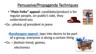 Persuasive/Propaganda Techniques
•“Plain Folks” appeal- candidate/product is for
regular people, on public’s side, they
understand you
•Ex.- photos of president in jeans
-Bandwagon appeal- taps into desire to be part
of a group, everyone is doing a certain thing
•Ex. – fashion trend, games,
electronics
 