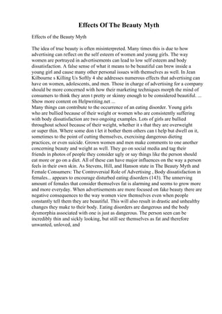 Effects Of The Beauty Myth
Effects of the Beauty Myth
The idea of true beauty is often misinterpreted. Many times this is due to how
advertising can reflect on the self esteem of women and young girls. The way
women are portrayed in advertisements can lead to low self esteem and body
dissatisfaction. A false sense of what it means to be beautiful can brew inside a
young girl and cause many other personal issues with themselves as well. In Jean
Kilbourne s Killing Us Softly 4 she addresses numerous effects that advertising can
have on women, adolescents, and men. Those in charge of advertising for a company
should be more concerned with how their marketing techniques morph the mind of
consumers to think they aren t pretty or skinny enough to be considered beautiful. ...
Show more content on Helpwriting.net ...
Many things can contribute to the occurrence of an eating disorder. Young girls
who are bullied because of their weight or women who are consistently suffering
with body dissatisfaction are two ongoing examples. Lots of girls are bullied
throughout school because of their weight, whether it s that they are overweight
or super thin. Where some don t let it bother them others can t help but dwell on it,
sometimes to the point of cutting themselves, exercising dangerous dieting
practices, or even suicide. Grown women and men make comments to one another
concerning beauty and weight as well. They go on social media and tag their
friends in photos of people they consider ugly or say things like the person should
eat more or go on a diet. All of these can have major influences on the way a person
feels in their own skin. As Stevens, Hill, and Hanson state in The Beauty Myth and
Female Consumers: The Controversial Role of Advertising , Body dissatisfaction in
females... appears to encourage disturbed eating disorders (143). The unnerving
amount of females that consider themselves fat is alarming and seems to grow more
and more everyday. When advertisements are more focused on fake beauty there are
negative consequences to the way women view themselves even when people
constantly tell them they are beautiful. This will also result in drastic and unhealthy
changes they make to their body. Eating disorders are dangerous and the body
dysmorphia associated with one is just as dangerous. The person seen can be
incredibly thin and sickly looking, but still see themselves as fat and therefore
unwanted, unloved, and
 