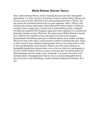 Bikini Bottom Marxist Theory
Marx s Bikini Bottom When a child is watching the television show SpongeBob
SquarePants, it is often viewed as an innocent, comical, cartoon about a Sponge and
his day to day activities. But later in life, after learning about Marx s Theory, one
can explain the correlation between the two polar opposites. Marx s Theory is the
political and economic philosophy of Karl Marxand Friedrich Engels in which the
concept of class struggle plays a central role in understanding society s allegedly
inevitable development from bourgeois oppression under capitalism to a socialist and
ultimately classless society ( Marxism). The entire town of Bikini Bottom is exactly
how a Marxist City would be set up, with each level of the social structure
demonstrated with different characters in different classes; poor, middle, and upper.
The lowest class in the today s social structure would be considered the poor, which
is often viewed as lazy, education lacking people who are not willing work in order
to move up through the social structure. Patrick, one of the main characters in
SpongeBob SquarePants, presents these views to be true while he is participating in
his role in Bikini Bottom. He has no source of income, does not attend school, has
little belongings and lives under a rock. In episode 13 of season 9 he refers to his
unemployment as funemployment when he tries to convince SpongeBob that he
does not need to work (Hillenburg). Another character displayed is Plankton. He is
also
 