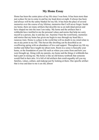 My Home Essay
Home has been the center piece of my life since I was born. It has been more than
just a place for me to come in and lay my head down at night. It always has been
and always will be the safety blanket for my life. It has been the place of several
memories over the course of my lifetime; memories that I will never forget. Inside
my home, there are many artifacts that describe me as an individual person and
have shaped me into the man I am today. My home and the artifacts that it
withholds have instilled in me the personal values and norms that help me carry
myself as a person, day in and day out. Anytime I hear the word home, memories
and stories that my home has given me begin to race through my head like a
runaway train. Home is a place in the world that will no doubt in my mind relate to
me at any point in my life. This haven like dwelling can be described as an
overflowing spring with an abundance of love and support. Throughout my life my
mother and father have taught me about roots. Roots in a sense is basically your
home, or the foundation of your life such as where you come from and how you
were brought up. Along with my parents, my home and the things it withholds has
had a part in raising me. My home is like an old history textbook that someone
would find in their attic. It is full of old artifacts that could arguably tell you my
families, values, culture, and makeup just by looking at them. One specific artifact
that is true and dear to me is an old, almost
 