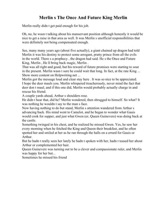 Merlin s The Once And Future King Merlin
Merlin really didn t get paid enough for his job.
Oh, no, he wasn t talking about his manservant position although honestly it would be
nice to get a raise in that area as well. It was Merlin s unofficial responsibilities that
were definitely not being compensated enough.
See, many many years ago (about five actually), a giant chained up dragon had told
Merlin it was his destiny to protect some arrogant, pratty prince from all the evils
in the world. There s a prophecy , the dragon had said. He s the Once and Future
King, Merlin , He ll bring back magic, Merlin .
That was all right and good, but his reward of future promises were starting to sour
in the present. Merlin wasn t sure he could wait that long. In fact, at the rate King ...
Show more content on Helpwriting.net ...
Merlin got the message loud and clear stay here . It was so nice to be appreciated.
I hope the deer mauls you. Merlin whispered treacherously, never mind the fact that
deer don t maul, and if this one did, Merlin would probably actually charge in and
rescue his friend.
A couple yards ahead, Arthur s shoulders rose.
He didn t hear that, did he? Merlin wondered, then shrugged to himself. So what? It
was nothing he wouldn t say to the man s face.
Now having nothing to do but stand, Merlin s attention wandered from Arthur s
advancing back. His mind went to Camelot, and he began to wonder what Gauis
would cook for supper, and just what Gwen (er, Queen Guinevere) was doing back at
the castle.
Something twinged in his chest, and he realized he missed Gwen. Yes, he saw her
every morning when he fetched the King and Queen their breakfast, and he often
spotted her and smiled at her as he ran through the halls on a errard for Gauis or
Arthur.
But he hadn t really seen her lately he hadn t spoken with her, hadn t teased her about
Arthur or complemented her hair.
Queen Guinevere was turning out to be a clever and compassionate ruler, and Merlin
was happy for her but...
Sometimes he missed his friend
 