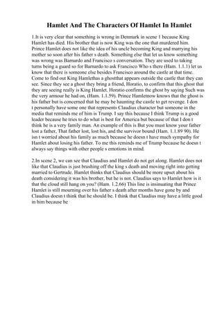 Hamlet And The Characters Of Hamlet In Hamlet
1.It is very clear that something is wrong in Denmark in scene 1 because King
Hamlet has died. His brother that is now King was the one that murdered him.
Prince Hamlet does not like the idea of his uncle becoming King and marrying his
mother so soon after his father s death. Something else that let us know something
was wrong was Barnardo and Francisco s conversation. They are used to taking
turns being a guard so for Barnardo to ask Francisco Who s there (Ham. 1.1.1) let us
know that there is someone else besides Francisco around the castle at that time.
Come to find out King Hamlethas a ghostthat appears outside the castle that they can
see. Since they see a ghost they bring a friend, Horatio, to confirm that this ghost that
they are seeing really is King Hamlet. Horatio confirms the ghost by saying Such was
the very armour he had on, (Ham. 1.1.59). Prince Hamletnow knows that the ghost is
his father but is concerned that he may be haunting the castle to get revenge. I don
t personally have some one that represents Claudius character but someone in the
media that reminds me of him is Trump. I say this because I think Trump is a good
leader because he tries to do what is best for America but because of that I don t
think he is a very family man. An example of this is But you must know your father
lost a father, That father lost, lost his, and the survivor bound (Ham. 1.1.89 90). He
isn t worried about his family as much because he doesn t have much sympathy for
Hamlet about losing his father. To me this reminds me of Trump because he doesn t
always say things with other people s emotions in mind.
2.In scene 2, we can see that Claudius and Hamlet do not get along. Hamlet does not
like that Claudius is just brushing off the king s death and moving right into getting
married to Gertrude. Hamlet thinks that Claudius should be more upset about his
death considering it was his brother, but he is not. Claudius says to Hamlet how is it
that the cloud still hang on you? (Ham. 1.2.66) This line is insinuating that Prince
Hamlet is still mourning over his father s death after months have gone by and
Claudius doesn t think that he should be. I think that Claudius may have a little good
in him because he
 