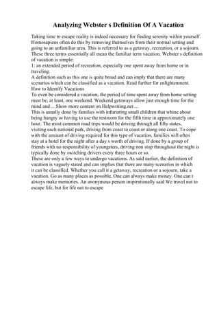 Analyzing Webster s Definition Of A Vacation
Taking time to escape reality is indeed necessary for finding serenity within yourself.
Homosapiens often do this by removing themselves from their normal setting and
going to an unfamiliar area. This is referred to as a getaway, recreation, or a sojourn.
These three terms essentially all mean the familiar term vacation. Webster s definition
of vacation is simple:
1: an extended period of recreation, especially one spent away from home or in
traveling.
A definition such as this one is quite broad and can imply that there are many
scenarios which can be classified as a vacation. Read further for enlightenment.
How to Identify Vacations
To even be considered a vacation, the period of time spent away from home setting
must be, at least, one weekend. Weekend getaways allow just enough time for the
mind and ... Show more content on Helpwriting.net ...
This is usually done by families with infuriating small children that whine about
being hungry or having to use the restroom for the fifth time in approximately one
hour. The most common road trips would be driving through all fifty states,
visiting each national park, driving from coast to coast or along one coast. To cope
with the amount of driving required for this type of vacation, families will often
stay at a hotel for the night after a day s worth of driving. If done by a group of
friends with no responsibility of youngsters, driving non stop throughout the night is
typically done by switching drivers every three hours or so.
These are only a few ways to undergo vacations. As said earlier, the definition of
vacation is vaguely stated and can implies that there are many scenarios in which
it can be classified. Whether you call it a getaway, recreation or a sojourn, take a
vacation. Go as many places as possible. One can always make money. One can t
always make memories. An anonymous person inspirationally said We travel not to
escape life, but for life not to escape
 