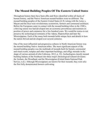 The Mound Building Peoples Of The Eastern United States
Throughout history there have been ebbs and flows identified within all facets of
human history, and the Native American mound builders were no different. The
mound building peoples of the Eastern United States (U.S.) along with the Aztec s,
Mayan and the Inca were revolutionary economists, farmers and communal architects.
Before the Europeans came in contact with the mound building tribes in the 1500 s,
a thriving nation was had developed into an economic powerhouse and maintain its
position of power and commerce for a few hundred years. We would be remiss to not
preserve the archeological remnants of the Adena, Hopewellian and later the
Mississippians. Each of the many built mounds holds unique facts and details to how
the nation thrived and developed over several centuries.
One of the most influential and progressive cultures in North American history was
the mound building Native American tribes. The most significant aspects of the
mound building peoples was the multitude of mounds built for burials, ceremonial
and ritual events, temples and other important buildings, and effigy mounds in the
shape of various animals (Colin Calloway, 2012, p. 32). Archeologists classify mound
building Indians of the Southeast into three major chronological/cultural divisions:
the Archaic, the Woodland, and the Mississippian (United StatesNational Park
Service, n.d.). Although Mississippians are known for their mounds; they were also
the first fully domesticated farmers cultivating
 
