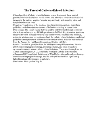 The Threat of Catheter-Related Infections
Clinical problem: Catheter related infections pose a detrimental threat to adult
patients in intensive care units with a central line. Effects of an infection include: an
increase in the patients length of hospital stay, morbidity and mortality rates, and
hospital readmission rates.
Objective: To determine if the evidence based practice interventions studied and
published can help to decrease the rate of infection occurring in central lines.
Data sources: The search engine that was used to find three randomized controlled
trial articles and support my PICOT question was PubMed. Key terms that were used
to search for them included intensive care unit infections, chlorhexidine dressings,
antiseptic solutions, and prevention methods for catheter related infections. A clinical
guideline for the prevention of intravascular catheter related infection was retrieved
from the Agency for Healthcare Research and Quality (AHRQ).
Results: The clinical guideline from the AHRQ encouraged interventions like the
chlorhexidine impregnated sponge, antiseptic solution, and other precautious
measures in order to reduce catheter related infections. The research completed by
Atahan and colleagues (2012), Timsit and colleagues (2012), and Timsit and
colleagues (2009) concluded that the use of 2% chlorhexidine gel tegaderm dressing,
chlorhexidine impregnated sponge, and the antiseptic solution has significantly
helped to reduce infection rates in catheters.
Conclusion: After synthesizing the
 
