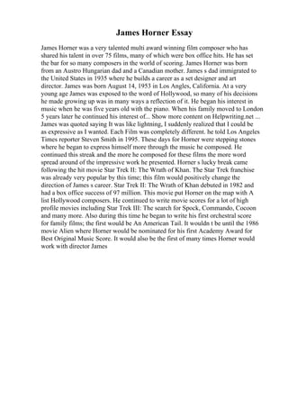 James Horner Essay
James Horner was a very talented multi award winning film composer who has
shared his talent in over 75 films, many of which were box office hits. He has set
the bar for so many composers in the world of scoring. James Horner was born
from an Austro Hungarian dad and a Canadian mother. James s dad immigrated to
the United States in 1935 where he builds a career as a set designer and art
director. James was born August 14, 1953 in Los Angles, California. At a very
young age James was exposed to the word of Hollywood, so many of his decisions
he made growing up was in many ways a reflection of it. He began his interest in
music when he was five years old with the piano. When his family moved to London
5 years later he continued his interest of... Show more content on Helpwriting.net ...
James was quoted saying It was like lightning, I suddenly realized that I could be
as expressive as I wanted. Each Film was completely different. he told Los Angeles
Times reporter Steven Smith in 1995. These days for Horner were stepping stones
where he began to express himself more through the music he composed. He
continued this streak and the more he composed for these films the more word
spread around of the impressive work he presented. Horner s lucky break came
following the hit movie Star Trek II: The Wrath of Khan. The Star Trek franchise
was already very popular by this time; this film would positively change the
direction of James s career. Star Trek II: The Wrath of Khan debuted in 1982 and
had a box office success of 97 million. This movie put Horner on the map with A
list Hollywood composers. He continued to write movie scores for a lot of high
profile movies including Star Trek III: The search for Spock, Commando, Cocoon
and many more. Also during this time he began to write his first orchestral score
for family films; the first would be An American Tail. It wouldn t be until the 1986
movie Alien where Horner would be nominated for his first Academy Award for
Best Original Music Score. It would also be the first of many times Horner would
work with director James
 