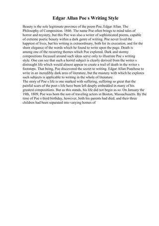 Edgar Allan Poe s Writing Style
Beauty is the sole legitimate province of the poem Poe, Edgar Allan. The
Philosophy of Composition. 1846. The name Poe often brings to mind tales of
horror and mystery, but this Poe was also a writer of sophisticated poems, capable
of extreme poetic beauty within a dark genre of writing. Poe never lived the
happiest of lives, but his writing is extraordinary, both for its execution, and for the
sheer elegance of the words which he found to write upon the page. Death is
among one of the recurring themes which Poe explored. Dark and stormy
compositions focussed around such ideas serve only to illustrate Poe s writing
style. One can see that such a horrid subject is clearly derived from the writer s
distraught life which would almost appear to create a trail of death in the writer s
footsteps. That being, Poe discovered the secret to writing. Edgar Allan Poechose to
write in an incredibly dark area of literature, but the mastery with which he explores
such subjects is applicable to writing in the whole of literature.
The story of Poe s life is one marked with suffering, suffering so great that the
painful scars of the poet s life have been left deeply embedded in many of his
greatest compositions. But as this stands, his life did not begin as so. On January the
19th, 1809, Poe was born the son of traveling actors in Boston, Massachusetts. By the
time of Poe s third birthday, however, both his parents had died, and their three
children had been separated into varying homes of
 