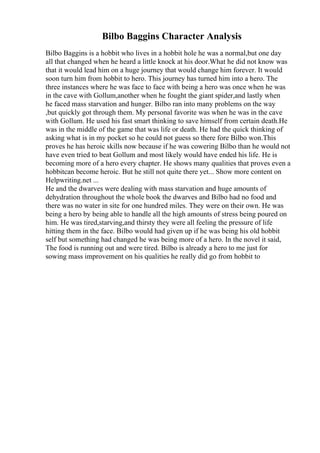 Bilbo Baggins Character Analysis
Bilbo Baggins is a hobbit who lives in a hobbit hole he was a normal,but one day
all that changed when he heard a little knock at his door.What he did not know was
that it would lead him on a huge journey that would change him forever. It would
soon turn him from hobbit to hero. This journey has turned him into a hero. The
three instances where he was face to face with being a hero was once when he was
in the cave with Gollum,another when he fought the giant spider,and lastly when
he faced mass starvation and hunger. Bilbo ran into many problems on the way
,but quickly got through them. My personal favorite was when he was in the cave
with Gollum. He used his fast smart thinking to save himself from certain death.He
was in the middle of the game that was life or death. He had the quick thinking of
asking what is in my pocket so he could not guess so there fore Bilbo won.This
proves he has heroic skills now because if he was cowering Bilbo than he would not
have even tried to beat Gollum and most likely would have ended his life. He is
becoming more of a hero every chapter. He shows many qualities that proves even a
hobbitcan become heroic. But he still not quite there yet... Show more content on
Helpwriting.net ...
He and the dwarves were dealing with mass starvation and huge amounts of
dehydration throughout the whole book the dwarves and Bilbo had no food and
there was no water in site for one hundred miles. They were on their own. He was
being a hero by being able to handle all the high amounts of stress being poured on
him. He was tired,starving,and thirsty they were all feeling the pressure of life
hitting them in the face. Bilbo would had given up if he was being his old hobbit
self but something had changed he was being more of a hero. In the novel it said,
The food is running out and were tired. Bilbo is already a hero to me just for
sowing mass improvement on his qualities he really did go from hobbit to
 