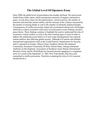 The Global Level Of Openness Essay
Since 2008, the global level of peacefulness has steadily declined. The most recent
Global Peace Index report, which incorporates measures of negative and positive
peace, reveals three causes for this deterioration : terrorist activity, the number of
domestic and interstate armed conflict, and the intensity of the violence measured by
the number of ensuing deaths as well as the number of internally displaced people.
Consequences of conflict necessarily impact the environment and poverty and hunger
which have a direct correlation with issues of social justice as per Gatlung s positive
peace theory. These findings continue to highlight the need to understand the risks of
occurrence violent conflict, as well as the early warning signs of onset in order to
address the underlying issues before civil wars erupt and degenerate into regional
armed conflicts; thus affecting global security. Although G 8 nations and multiple
international organizations (such as the United Nations, Organization for Security
and Co operation in Europe, African Union, Southern African Development
Community, Economic Community Of West African States, Intergovernmental
Authority on Development, Association of Southeast Asian Nations International
Monetary Fund, and the Wold Bank) are focused towards engaging in a waragainst
terror as a result of the September 11, 2001 New York attacks, they have also
committed to conflict prevention. Therefore evaluating the risks of civil waronset
should also be a
 
