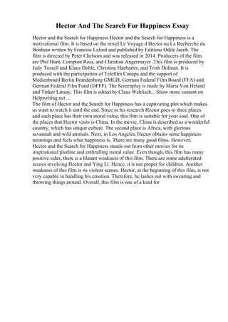 Hector And The Search For Happiness Essay
Hector and the Search for Happiness Hector and the Search for Happiness is a
motivational film. It is based on the novel Le Voyage d Hector ou La Recherche du
Bonheur written by Francois Lelord and published by Editions Odile Jacob. The
film is directed by Peter Chelsom and was released in 2014. Producers of the film
are Phil Hunt, Compton Ross, and Christian Angermayer .This film is produced by
Judy Tossell and Klaus Dohle, Christine Haebarler, and Trish Dolman. It is
produced with the participation of Telefilm Canapa and the support of
Medienboard Berlin Brandenborg GMGH, German Federal Film Board (FFA) and
German Federal Film Fund (DFFF). The Screenplay is made by Maria Von Heland
and Tinker Linsay. This film is edited by Claus Wehlisch.
... Show more content on
Helpwriting.net ...
The film of Hector and the Search for Happiness has a captivating plot which makes
us want to watch it until the end. Since in his research Hector goes to three places
and each place has their own moral value, this film is suitable for your soul. One of
the places that Hector visits is China. In the movie, China is described as a wonderful
country, which has unique culture. The second place is Africa, with glorious
savannah and wild animals. Next, in Los Angeles, Hector obtains some happiness
meanings and feels what happiness is. There are many good films. However,
Hector and the Search for Happiness stands out from other movies for its
inspirational plotline and enthralling moral value. Even though, this film has many
positive sides, there is a blatant weakness of this film. There are some adulterated
scenes involving Hector and Ying Li. Hence, it is not proper for children. Another
weakness of this film is its violent scenes. Hector, at the beginning of this film, is not
very capable in handling his emotion. Therefore, he lashes out with swearing and
throwing things around. Overall, this film is one of a kind for
 