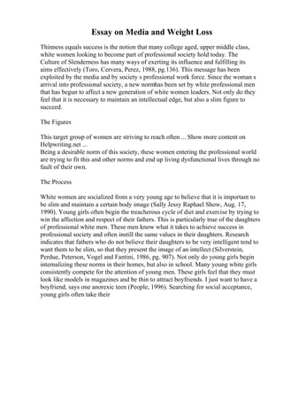 Essay on Media and Weight Loss
Thinness equals success is the notion that many college aged, upper middle class,
white women looking to become part of professional society hold today. The
Culture of Slenderness has many ways of exerting its influence and fulfilling its
aims effectively (Toro, Cervera, Perez, 1988, pg.136). This message has been
exploited by the media and by society s professional work force. Since the woman s
arrival into professional society, a new normhas been set by white professional men
that has begun to affect a new generation of white women leaders. Not only do they
feel that it is necessary to maintain an intellectual edge, but also a slim figure to
succeed.
The Figures
This target group of women are striving to reach often ... Show more content on
Helpwriting.net ...
Being a desirable norm of this society, these women entering the professional world
are trying to fit this and other norms and end up living dysfunctional lives through no
fault of their own.
The Process
White women are socialized from a very young age to believe that it is important to
be slim and maintain a certain body image (Sally Jessy Raphael Show, Aug. 17,
1990). Young girls often begin the treacherous cycle of diet and exercise by trying to
win the affection and respect of their fathers. This is particularly true of the daughters
of professional white men. These men know what it takes to achieve success in
professional society and often instill the same values in their daughters. Research
indicates that fathers who do not believe their daughters to be very intelligent tend to
want them to be slim, so that they present the image of an intellect (Silverstein,
Perdue, Peterson, Vogel and Fantini, 1986, pg. 907). Not only do young girls begin
internalizing these norms in their homes, but also in school. Many young white girls
consistently compete for the attention of young men. These girls feel that they must
look like models in magazines and be thin to attract boyfriends. I just want to have a
boyfriend, says one anorexic teen (People, 1996). Searching for social acceptance,
young girls often take their
 