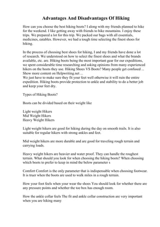 Advantages And Disadvantages Of Hiking
How can you choose the best hiking boots? I along with my friends planned to hike
for the weekend. I like getting away with friends to hike mountains. I enjoy these
trips. We prepared a lot for this trip. We packed our bags with all essentials,
medicines, eatables. However, we had a tough time selecting the finest shoes for
hiking.
In the process of choosing best shoes for hiking, I and my friends have done a lot
of research. We understood on how to select the finest shoes and what the brands
available, etc. are. Hiking boots being the most important gear for our expeditions,
we spent considerable time researching and asking opinions from many experienced
hikers on the boots they use. Hiking Shoes VS Boots? Many people get confused ...
Show more content on Helpwriting.net ...
We just have to make sure they fit your feet well otherwise it will ruin the entire
expedition. Hiking boots provide protection to ankle and stability to do a better job
and keep your feet dry.
Types of Hiking Boots?
Boots can be divided based on their weight like
Light weight Hikers
Mid Weight Hikers
Heavy Weight Hikers
Light weight hikers are good for hiking during the day on smooth trails. It is also
suitable for regular hikers with strong ankles and feet.
Mid weight hikers are more durable and are good for traveling rough terrain and
carrying loads.
Heavy weight hikers are heavier and water proof. They can handle the roughest
terrain. What should you look for when choosing the hiking boots? When choosing
which boots to prefer to keep in mind the below parameter s
Comfort Comfort is the only parameter that is indispensable when choosing footwear.
It is truer when the boots are used to walk miles in a rough terrain.
How your foot feels when your wear the shoes You should look for whether there are
any pressure points and whether the toe box has enough room.
How the ankle collar feels The fit and ankle collar construction are very important
when you are hiking many
 