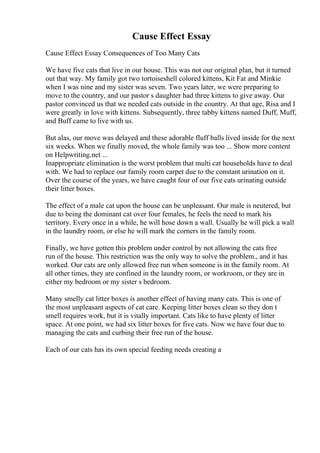 Cause Effect Essay
Cause Effect Essay Consequences of Too Many Cats
We have five cats that live in our house. This was not our original plan, but it turned
out that way. My family got two tortoiseshell colored kittens, Kit Fat and Minkie
when I was nine and my sister was seven. Two years later, we were preparing to
move to the country, and our pastor s daughter had three kittens to give away. Our
pastor convinced us that we needed cats outside in the country. At that age, Risa and I
were greatly in love with kittens. Subsequently, three tabby kittens named Duff, Muff,
and Buff came to live with us.
But alas, our move was delayed and these adorable fluff balls lived inside for the next
six weeks. When we finally moved, the whole family was too ... Show more content
on Helpwriting.net ...
Inappropriate elimination is the worst problem that multi cat households have to deal
with. We had to replace our family room carpet due to the constant urination on it.
Over the course of the years, we have caught four of our five cats urinating outside
their litter boxes.
The effect of a male cat upon the house can be unpleasant. Our male is neutered, but
due to being the dominant cat over four females, he feels the need to mark his
territory. Every once in a while, he will hose down a wall. Usually he will pick a wall
in the laundry room, or else he will mark the corners in the family room.
Finally, we have gotten this problem under control by not allowing the cats free
run of the house. This restriction was the only way to solve the problem., and it has
worked. Our cats are only allowed free run when someone is in the family room. At
all other times, they are confined in the laundry room, or workroom, or they are in
either my bedroom or my sister s bedroom.
Many smelly cat litter boxes is another effect of having many cats. This is one of
the most unpleasant aspects of cat care. Keeping litter boxes clean so they don t
smell requires work, but it is vitally important. Cats like to have plenty of litter
space. At one point, we had six litter boxes for five cats. Now we have four due to
managing the cats and curbing their free run of the house.
Each of our cats has its own special feeding needs creating a
 