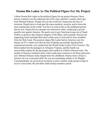 Osama Bin Laden As The Political Figure For My Project
I chose Osama Bin Laden as the political figure for my project because I have
always wanted to see the unbiased side of his story and that s exactly what I got
from Michael Scheuer. People all over the world saw Osama has the face of
terrorism. People have to look past the mass murderer, terrorist, and at times the
most wanted man in the world. You have to look at him as the intelligent person
that he was. Osama for two decades was allowed to rebel, conducting a private
guerilla war against America. His goals were to get American troops out of Saudi
Arabia, to preserve the religious integrity of the Hijaz, and to punish America for
supporting Israel and hope that Israel could cease to exist and its Jews scrubbed
from the Holy Land. The greatest impact Bin Laden had on America were the
attacks on 9/11 which was when he and Al Qaeda successfully hijacked four
commercial aircrafts, two crashed into the World Trade Center (Twin Towers). The
third crashed into the pentagon in Arlington Virginia, and the fourth was
successfully retaken by the passengers and crashed in a field in Pennsylvania. The
people of America wanted to know what could cause someone to do these gruesome
acts. Michael Scheuer really helped show his childhood. Osama wasn t always a
terrorist, he was a innocent child. He was an outstanding student at Al Thagher.
Correspondingly, he received an invitation to join a islamic study group in hope to
receive extra credit. He and other Jedda family members joined
 
