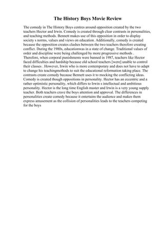 The History Boys Movie Review
The comedy in The History Boys centres around opposition created by the two
teachers Hector and Irwin. Comedy is created through clear contrasts in personalities,
and teaching methods. Bennett makes use of this opposition in order to display
society s norms, values and views on education. Additionally, comedy is created
because the opposition creates clashes between the two teachers therefore creating
conflict. During the 1980s, educationwas in a state of change. Traditional values of
order and discipline were being challenged by more progressive methods .
Therefore, when corporal punishments were banned in 1987, teachers like Hector
faced difficulties and hardship because old school teachers [were] unable to control
their classes . However, Irwin who is more contemporary and does not have to adapt
to change his teachingmethods to suit the educational reformation taking place. The
contrasts create comedy because Bennett uses it to mocking the conflicting ideas.
Comedy is created though oppositions in personality. Hector has an eccentric and a
rather optimistic personality, which differs to Irwin s intellectual and ambitious
personality. Hector is the long time English master and Irwin is a very young supply
teacher. Both teachers crave the boys attention and approval. The differences in
personalities create comedy because it entertains the audience and makes them
express amusement as the collision of personalities leads to the teachers competing
for the boys
 