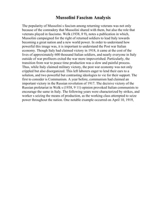 Mussolini Fascism Analysis
The popularity of Mussolini s fascism among returning veterans was not only
because of the comradery that Mussolini shared with them, but also the role that
veterans played in fascismo. Welk (1938, 8 9), notes a publication in which,
Mussolini campaigned for the right of returned soldiers to lead Italy towards
becoming a great nation and a new world power. In order to understand how
powerful this image was, it is important to understand the Post war Italian
economy. Though Italy had claimed victory in 1918, it came at the cost of the
lives of approximately 600 thousand Italian soldiers, and nearly everyone in Italy
outside of war profiteers exited the war more impoverished. Particularly, the
transition from war to peace time production was a slow and painful process.
Thus, while Italy claimed military victory, the post war economy was not only
crippled but also disorganized. This left laborers eager to lend their ears to a
solution, and two powerful but contrasting ideologies to vie for their support. The
first to consider is Communism. A year before, communism had claimed an
important victory in the Russian revolution of 1917. The decisive victory of the
Russian proletariat in Welk s (1938, 9 11) opinion provoked Italian communists to
encourage the same in Italy. The following years were characterized by strikes, and
worker s seizing the means of production, as the working class attempted to seize
power throughout the nation. One notable example occurred on April 10, 1919,
 