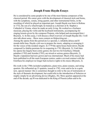 Joseph Franz Haydn Essays
He is considered by some people to be one of the most famous composers of the
classical period. His career grew with the development of classical style and forms,
with the symphony, sonata, string quartet, and other instrumental forms, in the
moulding of which he played an important part. Joseph Haydn was born in Rohrau
in 1732, the son of a wheelwright, he trained as a chorister at St. Stephen s
Cathedral in Vienna, where he made an early living. He worked as a freelance
musician, playing the violin and the keyboard instruments, accompanying for
singing lessons given by the composer Porpora, who helped and encouraged him (
Boynick, 1). In this essay, I will discuss a brief overview of Joseph Haydns life. I will
also talk about some... Show more content on Helpwriting.net ...
Among the operas from this period are Lo speziale, L infedelta delusa and II
mondo della luna. Haydn s job was to prepare the music, adapting or arranging it
for the voices of the resident singers. In 1779 the opera house burnt down; Haydn
composed La fedelta premiata for its reopening in 1781 (Boynick, 2). Until then
his operas has largely been comic genres; his last two for Esterhaza, Orlando
paladino (1782) and Armida (1783), are mixed or serious genres (Boynick, 2).
Haydn s reputation had now grown and was international. Much of his music had
been published in all the main European centres; under a revised contract with the
Esterhaza his employer no longer had exclusive rights to his music (Boynick, 2).
His work in the 1780s included symphonies, piano trios, piano sonatas, and string
quartets. His influential op.33 quartets, issued in 1782, were said to be in a quite
new, special manner: this is sometimes thought to refer to the use of instruments or
the style of thematic development, but could refer to the introduction of Scherzos or
mighty simply be an advertising device (Hughes, 36). More quartets appeared at the
end of the decade, op.50 was dedicated to the King of Prussia (often said to be
 