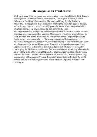 Metacognition In Frankenstein
With experience comes wisdom, and with wisdom comes the ability to think through
metacognition. In Mary Shelley s Frankenstein, Tim Hughes Wodwo , Samuel
Coleridge s The Rime of the Ancient Mariner , and Percy Bysshe Shelley s
Mutability , metacognition plays the role of opening the characters eyes to both joy
and suffering. However, in order to fully grasp the nature of metacognitionand its
effects on how people act, one must be familiar with the term.
Metacognition refers to higher order thinking which involves active control over the
cognitive processes engaged in learning. This process of thinking allows for one to
learn on one s own as the most effective self learners are self regulating (Taylor).
Furthermore, numerous studies ... Show more content on Helpwriting.net ...
As the Creature gains life experiences, his understanding of societal norms and other
social constructs increases. However, as discussed in the previous paragraph, the
Creature s exposure to humans is minimal and pessimal. This proves incredibly
challenging for the Creature to learn as free human dialogue, wandering wherever the
agility of the mind allows, lies at the heart of a learning conversation (Taylor). As a
result of the limited number of interactions with humans, the Creature gains a very
skewed view of life. As the Creature desperately attempts to understand the world
around him, he uses metacognition and misinformation to paint a picture of life
contrary to
 