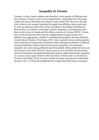 Inequality In Toronto
Toronto is a city of many cultures and ethnicities, where people of different races
feel welcome. Toronto is also a city of opportunities, and people from all around
world come here to find their own chance to start a better life. However, the ugly
truth is there exists unequal treatment for people from different classes and races
in work, in education and in life. In fact, according to the chapter Gap Between
Rich and Poor in Toronto s Vital Signs, income inequality is growing faster here
than in other cities in Canada and this affects everyone in Toronto (2015). Toronto
now can be divided into three areas by neighbourhood average income or by
different races aggregation, and this is something that people in Toronto should be
worried about (Toronto s Vital Signs, 2015). Socio spatial division could jeopardize
social cohesion in Toronto and it could also effect education of children in different
income households, which would worsen income inequality. Environmental
inequality also exists among different racial households. Ethno cultural division can
also increase crime rates. However, these issues are not inevitable. By decreasing
racial discrimination and implementing better policies addressing income inequality,
we can see a more equal Toronto in the near future. Toronto now is a divided city
(Toronto Vital Signs, 2015). It can be divided into three areas based on individuals
incomes. City 1 is where the neighborhoods average individual income increased
 