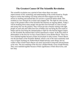 The Greatest Causes Of The Scientific Revolution
The scientific revolution was a period of time where there was many
improvements of life, technology and understanding of the world around us. People
began to realize that nothing was being achieved when religion was the only
answer to anything and realised that you can have a good life before death. This
resulted in a new lifestyle for civilians and a happier life. The fight for who was the
cause of the greatest effect of the Scientific Revolutionis an ongoing debate. Today I
will be breaking down many people who put their foot forwards in a time of need
and seeing who was the greatest. They will be put into a bracket starting with eight
people on each side and within four tiers of battles (tier one being the first round of
battles and tier four being the championship or fight for who had the biggest impact
on The Scientific Revolution) there will be announced a winner. In the first clash of
philosophers in the first tier we have Francis Bacon versus Robert Boyle. These two
were matched together because of their involvement in early science. Francis Bacon
was the developer of the Scientific Method, which is one of the most commonly used
ways to figure anything out. Robert Boyle helped advance some things, but my
verdict is that overall Francis Bacon was more successful in long term advancements
so he wins. The next matchup of the first tier is Robert Hooke versus Joseph Priestly.
They were matched together because of their significance of their discoveries, and
how they
 