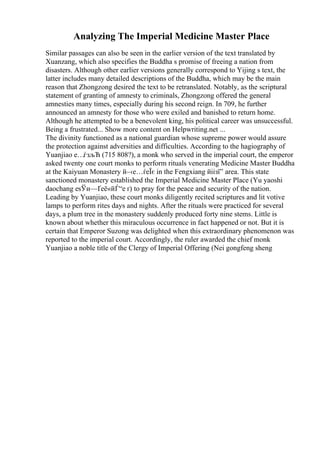 Analyzing The Imperial Medicine Master Place
Similar passages can also be seen in the earlier version of the text translated by
Xuanzang, which also specifies the Buddha s promise of freeing a nation from
disasters. Although other earlier versions generally correspond to Yijing s text, the
latter includes many detailed descriptions of the Buddha, which may be the main
reason that Zhongzong desired the text to be retranslated. Notably, as the scriptural
statement of granting of amnesty to criminals, Zhongzong offered the general
amnesties many times, especially during his second reign. In 709, he further
announced an amnesty for those who were exiled and banished to return home.
Although he attempted to be a benevolent king, his political career was unsuccessful.
Being a frustrated... Show more content on Helpwriting.net ...
The divinity functioned as a national guardian whose supreme power would assure
the protection against adversities and difficulties. According to the hagiography of
Yuanjiao е…ѓзљЋ (715 808?), a monk who served in the imperial court, the emperor
asked twenty one court monks to perform rituals venerating Medicine Master Buddha
at the Kaiyuan Monastery й–‹е…ѓеЇє in the Fengxiang йіізї” area. This state
sanctioned monastery established the Imperial Medicine Master Place (Yu yaoshi
daochang еѕЎи—Ґеё«йЃ“е ґ) to pray for the peace and security of the nation.
Leading by Yuanjiao, these court monks diligently recited scriptures and lit votive
lamps to perform rites days and nights. After the rituals were practiced for several
days, a plum tree in the monastery suddenly produced forty nine stems. Little is
known about whether this miraculous occurrence in fact happened or not. But it is
certain that Emperor Suzong was delighted when this extraordinary phenomenon was
reported to the imperial court. Accordingly, the ruler awarded the chief monk
Yuanjiao a noble title of the Clergy of Imperial Offering (Nei gongfeng sheng
 