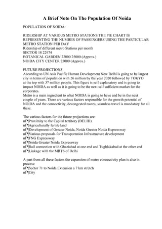 A Brief Note On The Population Of Noida
POPULATION OF NOIDA:
RIDERSHIP AT VARIOUS METRO STATIONS THE PIE CHART IS
REPRESENTING THE NUMBER OF PASSENGERS USING THE PARTICULAR
METRO STATION PER DAY
Ridership of different metro Stations per month
SECTOR 18 22974
BOTANICAL GARDEN 22000 25000 (Approx.)
NOIDA CITY CENTER 25000 (Approx.)
FUTURE PROJECTIONS
According to UN Asia Pacific Human Development New Delhi is going to be largest
city in terms of population with 26 million by the year 2020 followed by TOKYO
at the top with 37 million people. This figure is self explanatory and is going to
impact NOIDA as well as it is going to be the next self sufficient market for the
corporates.
Metro is a main ingredient to what NOIDA is going to have and be in the next
couple of years. There are various factors responsible for the growth potential of
NOIDA and the connectivity, decongested routes, seamless travel is mandatory for all
these.
The various factors for the future projections are:
пЃ¶Proximity to the Capital territory (DELHI)
пЃ¶Agriculturally fertile land
пЃ¶Development of Greater Noida, Noida Greater Noida Expressway
пЃ¶Various proposals for Transportation Infrastructure development
пЃ¶FNG Expressway
пЃ¶Noida Greater Noida Expressway
пЃ¶Rail connection with Ghaziabad at one end and Tughlakabad at the other end
пЃ¶Linkage with the MRTS of Delhi
A part from all these factors the expansion of metro connectivity plan is also in
process:
пЃ¶Sector 71 to Noida Extension a 7 km stretch
пЃ¶City
 
