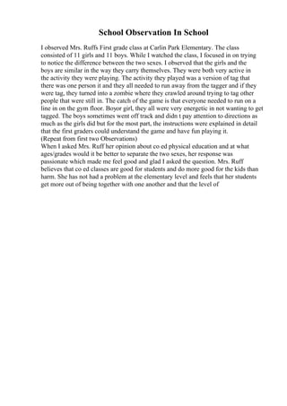 School Observation In School
I observed Mrs. Ruffs First grade class at Carlin Park Elementary. The class
consisted of 11 girls and 11 boys. While I watched the class, I focused in on trying
to notice the difference between the two sexes. I observed that the girls and the
boys are similar in the way they carry themselves. They were both very active in
the activity they were playing. The activity they played was a version of tag that
there was one person it and they all needed to run away from the tagger and if they
were tag, they turned into a zombie where they crawled around trying to tag other
people that were still in. The catch of the game is that everyone needed to run on a
line in on the gym floor. Boyor girl, they all were very energetic in not wanting to get
tagged. The boys sometimes went off track and didn t pay attention to directions as
much as the girls did but for the most part, the instructions were explained in detail
that the first graders could understand the game and have fun playing it.
(Repeat from first two Observations)
When I asked Mrs. Ruff her opinion about co ed physical education and at what
ages/grades would it be better to separate the two sexes, her response was
passionate which made me feel good and glad I asked the question. Mrs. Ruff
believes that co ed classes are good for students and do more good for the kids than
harm. She has not had a problem at the elementary level and feels that her students
get more out of being together with one another and that the level of
 