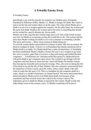 A Friendly Enemy Essay
A Friendly Enemy
quot;Death is my wish for myself, my enemies, my children quot; (Euripedes
translated by Robinson Jeffers, Medea 11). Medea is hungry for death. She wants to
taste it on her lips and wishes others to do the same. The value which Medea gives
death is to use it as a weapon against her enemies. On the other hand, the women and
the nurse fear death. Death,to the women and to the nurse is something that should
not be wished for. quot;O shining sky, divine earth,
Harken not to the song that this woman sings quot; (13). One of the Greek women
says this, for Medea is screaming out that she would like to die. The women and the
nurse hear Medea wishing for death as if it were a treasure or something valuable.
The nurse and women ... Show more content on Helpwriting.net ...
To a Greek woman death is personified as a hunter or killer. She uses an animal, the
hawk,to compare to death. A hawk is a swift predatorthat attacks unnoticed, but to
Medea death is a trophy. For Medea death has a value of importance. A friendship
has been established. Death is Medea s friend. She uses it as a weapon to get what
she views as justice. quot;Then if you have a dog eyed enemy and needed absolute
vengeance . . . Unchild him, ha? And then unlife him quot;(23). Medea believed
with great depth to get vengeance upon Jason. She wanted to go through with her
vengeance and hurt Jason as Jason hurt her. Jason left Medea for another woman
thus leaving her miserable and craving for revenge. Thus, she went on taking the life
of his bride to be and the life of their children. She also wanted to wash herself from
the impurities of Jason s touch. quot;Ah, rotten, rotten, rotten: death is the only
water to wash this dirt quot; (12). This is a metaphor for she compares death to a
water, which is a symbol of pureness, to cleanse herself. The nurse and women have
almost pleaded to Medea not to even think about death, but because of her
resentment and hate towards Jason she is deaf to the women s advice.The
importance given to death by Medea is rejected by the women. Death would only
make things worse in the women s eyes. To Medea everything will be put in
 