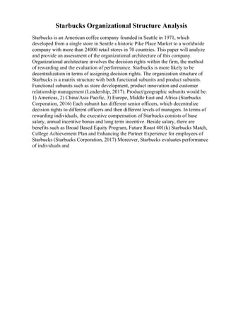 Starbucks Organizational Structure Analysis
Starbucks is an American coffee company founded in Seattle in 1971, which
developed from a single store in Seattle s historic Pike Place Market to a worldwide
company with more than 24000 retail stores in 70 countries. This paper will analyze
and provide an assessment of the organizational architecture of this company.
Organizational architecture involves the decision rights within the firm, the method
of rewarding and the evaluation of performance. Starbucks is more likely to be
decentralization in terms of assigning decision rights. The organization structure of
Starbucks is a matrix structure with both functional subunits and product subunits.
Functional subunits such as store development, product innovation and customer
relationship management (Leadership, 2017). Product/geographic subunits would be:
1) Americas, 2) China/Asia Pacific, 3) Europe, Middle East and Africa (Starbucks
Corporation, 2016) Each subunit has different senior officers, which decentralize
decision rights to different officers and then different levels of managers. In terms of
rewarding individuals, the executive compensation of Starbucks consists of base
salary, annual incentive bonus and long term incentive. Beside salary, there are
benefits such as Broad Based Equity Program, Future Roast 401(k) Starbucks Match,
College Achievement Plan and Enhancing the Partner Experience for employees of
Starbucks (Starbucks Corporation, 2017) Moreover, Starbucks evaluates performance
of individuals and
 