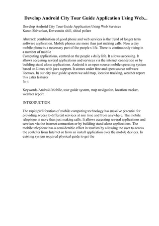 Develop Android City Tour Guide Application Using Web...
Develop Android City Tour Guide Application Using Web Services
Karan Shivankar, Devesmita shill, shital pofare
Abstract: combination of good phone and web services is the trend of longer term
software application. Mobile phones are more than just making calls. Now a day
mobile phone is a necessary part of the people s life. There is continuously rising in
a number of mobile
Computing applications, centred on the people s daily life. It allows accessing. It
allows accessing several applications and services via the internet connection or by
building stand alone applications. Android is an open source mobile operating system
based on Linux with java support. It comes under free and open source software
licenses. In our city tour guide system we add map, location tracking, weather report
this extra features
In it
Keywords Android Mobile, tour guide system, map navigation, location tracker,
weather report.
INTRODUCTION
The rapid proliferation of mobile computing technology has massive potential for
providing access to different services at any time and from anywhere. The mobile
telephone is more than just making calls. It allows accessing several applications and
services via the internet connection or by building stand alone applications. The
mobile telephone has a considerable effect in tourism by allowing the user to access
the contents from Internet or from an install application over the mobile devices. In
existing system required physical guide to get the
 