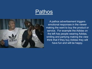 Pathos
A pathos advertisement triggers
emotional responses in the viewer
making the want to buy the product or
service. For example the Adidas on
the left has people wearing Adidas,
smiling and partying making the view
think that if they buy Adidas they will
have fun and will be happy.
 