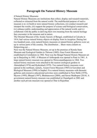 Paragraph On Natural History Museum
4.Natural History Museums
Natural History Museums are institutions that collect, display and research materials,
collected or extracted from the natural world. The multifaceted purpose of such a
museum is to: (i) build or store natural history collections, (ii) conduct research and
interpret the results, (iii) support the purpose of science and biological conservation,
(iv) enhance public understanding and appreciation of the natural world, and (v)
collaborate with the public in deriving their own meaning from the natural heritage
they encounter in the museum and in nature.
The Oriental Museum of the Asiatic Society of Bengal, established in Calcutta in
1814, had various natural history objects on display from its inception. During last
two hundred years, sixty natural history museums or natural history galleries were set
up in various parts of the country. The distribution ... Show more content on
Helpwriting.net ...
Next was the Natural History Museum, set up in the premises of Kerala State
Museum and Zoological Garden in Thrissur (1885), Gass Forest Museum was
established in Coimbatore in 1902. Next was the Bengal Natural History Museum set
up in Darjeeling in 1903. A Museum of Arthropoda was opened in Pune in 1961. A
large natural history museum was opened in Thiruvananthapuram in 1964. Two
natural history museums were attached to the nearest zoological gardens in
Ahmedabad (1974) and Hyderabad (1979). Two natural history museums were
opened in the northeast, namely, Assam Forest Museum (1983) in Guwahati and
Biological Museum (1998) in Imphal. Five natural history museums with thematic
galleries and extensive educational activities were established in New Delhi (1978),
Mysore (1995), Bhopal (1997), Bhubaneswar (2004), and Sawai Madhopur (2014). A
government natural history museum was established in Chandigarh in 2001 and
another such private museum was opened at Thar in Rajasthan
 