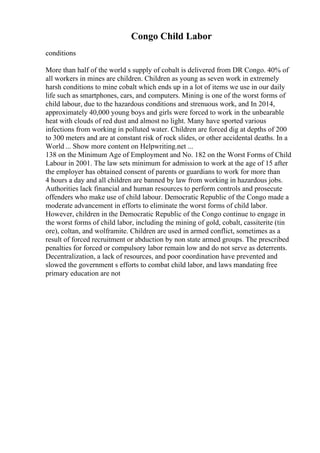Congo Child Labor
conditions
More than half of the world s supply of cobalt is delivered from DR Congo. 40% of
all workers in mines are children. Children as young as seven work in extremely
harsh conditions to mine cobalt which ends up in a lot of items we use in our daily
life such as smartphones, cars, and computers. Mining is one of the worst forms of
child labour, due to the hazardous conditions and strenuous work, and In 2014,
approximately 40,000 young boys and girls were forced to work in the unbearable
heat with clouds of red dust and almost no light. Many have sported various
infections from working in polluted water. Children are forced dig at depths of 200
to 300 meters and are at constant risk of rock slides, or other accidental deaths. In a
World ... Show more content on Helpwriting.net ...
138 on the Minimum Age of Employment and No. 182 on the Worst Forms of Child
Labour in 2001. The law sets minimum for admission to work at the age of 15 after
the employer has obtained consent of parents or guardians to work for more than
4 hours a day and all children are banned by law from working in hazardous jobs.
Authorities lack financial and human resources to perform controls and prosecute
offenders who make use of child labour. Democratic Republic of the Congo made a
moderate advancement in efforts to eliminate the worst forms of child labor.
However, children in the Democratic Republic of the Congo continue to engage in
the worst forms of child labor, including the mining of gold, cobalt, cassiterite (tin
ore), coltan, and wolframite. Children are used in armed conflict, sometimes as a
result of forced recruitment or abduction by non state armed groups. The prescribed
penalties for forced or compulsory labor remain low and do not serve as deterrents.
Decentralization, a lack of resources, and poor coordination have prevented and
slowed the government s efforts to combat child labor, and laws mandating free
primary education are not
 