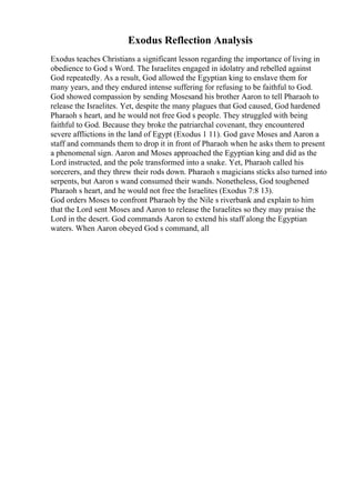 Exodus Reflection Analysis
Exodus teaches Christians a significant lesson regarding the importance of living in
obedience to God s Word. The Israelites engaged in idolatry and rebelled against
God repeatedly. As a result, God allowed the Egyptian king to enslave them for
many years, and they endured intense suffering for refusing to be faithful to God.
God showed compassion by sending Mosesand his brother Aaron to tell Pharaoh to
release the Israelites. Yet, despite the many plagues that God caused, God hardened
Pharaoh s heart, and he would not free God s people. They struggled with being
faithful to God. Because they broke the patriarchal covenant, they encountered
severe afflictions in the land of Egypt (Exodus 1 11). God gave Moses and Aaron a
staff and commands them to drop it in front of Pharaoh when he asks them to present
a phenomenal sign. Aaron and Moses approached the Egyptian king and did as the
Lord instructed, and the pole transformed into a snake. Yet, Pharaoh called his
sorcerers, and they threw their rods down. Pharaoh s magicians sticks also turned into
serpents, but Aaron s wand consumed their wands. Nonetheless, God toughened
Pharaoh s heart, and he would not free the Israelites (Exodus 7:8 13).
God orders Moses to confront Pharaoh by the Nile s riverbank and explain to him
that the Lord sent Moses and Aaron to release the Israelites so they may praise the
Lord in the desert. God commands Aaron to extend his staff along the Egyptian
waters. When Aaron obeyed God s command, all
 