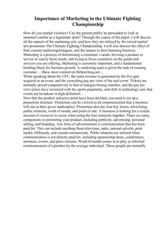 Importance of Marketing in the Ultimate Fighting
Championship
How do you market violence? Can the general public be persuaded to look at
unarmed combat as a legitimate sport? Through the course of the paper, I will discuss
all the aspects of the marketing mix, and how they are utilized by the mixed martial
arts promotion The Ultimate Fighting Championship. I will also discuss the effect of
their current marketingstratagem, and the impact to their booming business.
Marketing is a process of determining a consumer s needs, devising a product or
service to satisfy those needs, and trying to focus customers on the goods and
services you are offering. Marketing is extremely important, and a fundamental
building block for business growth. A marketing team is given the task of creating
customer ... Show more content on Helpwriting.net ...
When speaking about the UFC, the main revenue is generated by the live gate
acquired at an event, and the coinciding pay per view of the said event. Tickets are
normally priced competitively to that of marquis boxing matches, and the pay per
view prices have increased with the sports popularity, and shift in technology now that
events are broadcast in high definition.
Now that the product and price point have been decided, you need to set up a
promotion structure. Promotion can be viewed as all communication that a business
will use in their given marketplace. Promotion also has four key facets; advertising,
public relations, word of mouth, and point of sale. A business is looking for a certain
amount of crossover to occur when using the four elements together. There are many
components to promoting your product, including publicity, advertising, personal
selling, and branding. Any form of advertisement is communication that has been
paid for. This can include anything from television, radio, internet adverts, print
media, billboards, and cinema commercials. Public relations are utilized when
communication is not directly paid for, including sponsorship deals, conferences,
seminars, events, and press releases. Word of mouth comes in to play as informal
communication of a product by the average individual. These people are normally
 