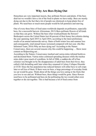 Why Are Bees Dying Out
Honeybees are very important insects, they pollinate flowers and plants. If the bees
died out we wouldn t have a lot of the food or plants we have today. Bees are mostly
dying out due to the fact that a lot of people use chemicals to keep plants free of
plants. We need bees or much more people would be left penniless and starving.
One of every three bites of food eaten worldwide depends on pollinators, especially
bees, for a successful harvest. (Grossman, 2013) Bees pollinate flowers of all kinds
so that they can grow. Without the bees what would pollinate the flowers?
Beekeepers across the United States lost 44 percent of their honey bee colonies during
the year spanning April 2015 to April 2016, according to the latest preliminary
results of an annual nationwide survey. Rates of both winter loss and summer loss
and consequently, total annual losses worsened compared with last year. (the Bee
Informed Team, 2016) Why are bees dying out? According to the Nature
Conservancy, there are several reasons why this could be happening: ... Show more
content on Helpwriting.net ...
According to the Nature, Conservancy tracheal and varroa mites infested beehives
and decimated them. Varroa mites continued spreading diseases while the trachea
mites didn t pose much of a problem. In fall of 2006, a sudden die off of bee
colonies was brought on by the disappearance of adult bees from their hives. they
called it fall dwindling until later when they renamed it Colony Collapse Disorder
or CCD. Since the bee population has reduced farmers will either have to sell crops
later or sell less of them. If there were no bees, a large percentage of everyday foods
we eat would be gone. Think about all the things you love eating or the fruits that
you love to see and eat. Without bees, these things would be gone. Since flowers
need have to be pollinated and bees do the pollinating the two would either exist
together or die out together. This is bad because a lot of food comes from
 