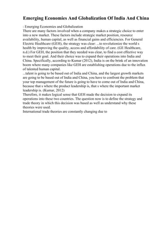 Emerging Economies And Globalization Of India And China
: Emerging Economies and Globalization
There are many factors involved when a company makes a strategic choice to enter
into a new market. These factors include strategic market position, resource
availability, human capital, as well as financial gains and efficiencies. For General
Electric Healthcare (GEH), the strategy was clear: ...to revolutionize the world s
health by improving the quality, access and affordability of care. (GE Healthcare,
n.d.) For GEH, the position that they needed was clear, to find a cost effective way
to meet their goal. And their choice was to expand their operations into India and
China. Specifically, according to Kumar (2012), India is on the brink of an innovation
boom where many companies like GEH are establishing operations due to the influx
of talented human capital.
...talent is going to be based out of India and China, and the largest growth markets
are going to be based out of India and China, you have to confront the problem that
your top management of the future is going to have to come out of India and China,
because that s where the product leadership is, that s where the important market
leadership is. (Kumar, 2012)
Therefore, it makes logical sense that GEH made the decision to expand its
operations into these two countries. The question now is to define the strategy and
trade theory in which this decision was based as well as understand why these
theories were used.
International trade theories are constantly changing due to
 