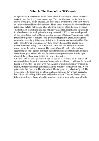 What Is The Symbolism Of Caskets
#1 Symbolism of caskets Set by her father, Portia s suitors must choose the correct
casket to have her lovely hand in marriage. There are three options for them to
choose from: gold, silver, and lead. All three chests are inscribed with short phrases
on the outside that hint to their contents. These chests are symbolic of several human
natures and beliefs that become clear when the contents of the chest are revealed.
The first chest is sparkling gold and brilliantly decorated. Inscribed on the outside
is, who chooseth me shall gain what many men desire. When chosen and opened,
all that s inside is a skull holding a taunting message of failure. The message inside
reads all that glitters is not gold. The gold casket represents greed, showing that
those who chose the gold because of their own desire are shallow and selfish. They
didn t consider what was inside, only their own wishes, and this caused those
suitors to lose the lottery. This is symbolic of the idea that a desirable outside
doesn t mean the inside is as great. The beautiful outside is deceitful, and only
accounting for one s desires can mean a greater loss and disappointment. The gold
casket holds quite a bit of trickery, for the inscribed phrase seems like the right
choice if the ... Show more content on Helpwriting.net ...
Who chooseth me shall get as much as he deserves, is inscribed on the outside of
the second chest. Inside is a picture of a fool and a small note, ... with one fool s head
I came to woo, / but I go away with two. A suitor who chooses the silver casket is
foolish, therefore as he leaves he must take the picture of the fool with him. A fool
gets what a fool deserves. The silver chest, like the gold, is symbolic of greed. The
silver chest is for those who are afraid to choose the gold; they are not as greedy,
but still are still lacking in kindness and humble actions. They are foolish, they
believe they deserve Portia s hand in marriage; but they must walk away a lonely
 