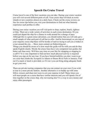 Speech On Cruise Travel
Cruise travel is one of the best vacations you can take. During your cruise vacation
you will visit several different ports of call. Your cruise ship will dock at exotic
islands or new countries almost on a daily basis. Check out the cruise reviews on
line for cruise tips before you visit your destinations to find out what fantastic
experience each porthas to offer.
During your cruise vacation you will visit ports to shop, explore, beach, sightsee
or hike. There are a wide variety of activities in each cruise destination. Or you
could just depart the ship for a chance to walk around for a change of pace.
Although this is a great cruise adventure, you should realize that you will only get a
small sample of what each port of call has to offer. And be forewarned, as you step of
your majestic cruise ship there will be hordes of natives trying to sell you a trinket or
a tour around the city. ... Show more content on Helpwriting.net ...
Things you should be aware of is how much the guide will be with you and do they
speak English clearly. Mostly the cruise lines have very competent tour guides, but
better safe than sorry. Will have any time on your like for shopping or stopping in
a cafГ©? It is very important to find out how much physical activity is required
before you sign on for any tour. If you have limited mobility you don t want to go
on a tour that climbs the Acropolis in Athens or Dunns River Falls in Jamaica. Find
out if a snack or lunch is provided, so if it isn t you can bring along adequate funds
to get your own.
There are private touring companies that you can contact on your own if you wish
to tour in a more private fashion. Another alternative is to buddy up with some
fellow cruisers and share taxi tours to cut your expense in half. Many times you
will meet people on a cruise that have similar interests and you will spend a lot of
time together on the cruise ship, why not touring also? It s a way to save money and
enjoy other passengers
 