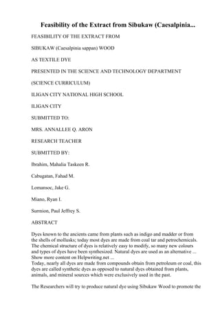 Feasibility of the Extract from Sibukaw (Caesalpinia...
FEASIBILITY OF THE EXTRACT FROM
SIBUKAW (Caesalpinia sappan) WOOD
AS TEXTILE DYE
PRESENTED IN THE SCIENCE AND TECHNOLOGY DEPARTMENT
(SCIENCE CURRICULUM)
ILIGAN CITY NATIONAL HIGH SCHOOL
ILIGAN CITY
SUBMITTED TO:
MRS. ANNALLEE Q. ARON
RESEARCH TEACHER
SUBMITTED BY:
Ibrahim, Mahalia Taskeen R.
Cabugatan, Fahad M.
Lomansoc, Jake G.
Miano, Ryan I.
Surmion, Paul Jeffrey S.
ABSTRACT
Dyes known to the ancients came from plants such as indigo and madder or from
the shells of mollusks; today most dyes are made from coal tar and petrochemicals.
The chemical structure of dyes is relatively easy to modify, so many new colours
and types of dyes have been synthesized. Natural dyes are used as an alternative ...
Show more content on Helpwriting.net ...
Today, nearly all dyes are made from compounds obtain from petroleum or coal, this
dyes are called synthetic dyes as opposed to natural dyes obtained from plants,
animals, and mineral sources which were exclusively used in the past.
The Researchers will try to produce natural dye using Sibukaw Wood to promote the
 