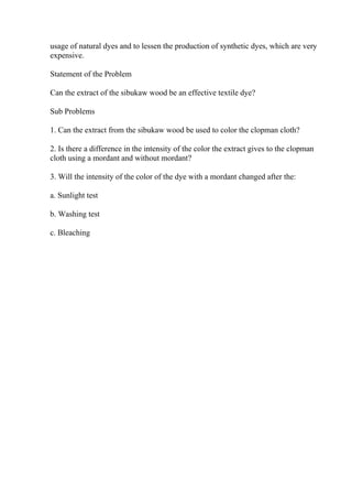 usage of natural dyes and to lessen the production of synthetic dyes, which are very
expensive.
Statement of the Problem
Can the extract of the sibukaw wood be an effective textile dye?
Sub Problems
1. Can the extract from the sibukaw wood be used to color the clopman cloth?
2. Is there a difference in the intensity of the color the extract gives to the clopman
cloth using a mordant and without mordant?
3. Will the intensity of the color of the dye with a mordant changed after the:
a. Sunlight test
b. Washing test
c. Bleaching
 