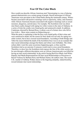 Fear Of The Color Black
How would you describe African American men? Stereotyping is a way of placing
general characteristics on a certain group of people. Racial stereotypes of African
Americans were prevalent in the United States during the nineteenth century. Whites
became associated with positive meanings such as superiority, safety, and cleanness
while African Americans became associated with negative meanings such as sexual
monsters, dangerous, and deviance. For example, The Scottsboro trial was about
nine black youths charged with raping two white women in the state of Alabama. In
a series of trials the youths were found guilty and sentenced to death. In addition,
Candyman, directed by Bernard Rose, is about a son of a former slave who fell in
love with a... Show more content on Helpwriting.net ...
What the quote is explaining is that the boys were found guilty of their crime and
were sentenced to death, but the reason for their death was not only for raping two
white women, but to have crossed social boundaries. According to both Dredge and
Tabor the reason behind the death of the Scottsboro boys was to set an example that
inter racial relationships amongst the blacks and whites were forbidden. The white
culture didn t want this same occurrence happening again, so they used the
Scottsboro trial as an outcome if someone would want to cross social boundaries.
Therefore, to show how the Scottsboro trial exposes the fear of the white society can
be seen through a different description were an African Americanmale was killed for
having an inter racial relationship. In the article Seeing Red Over Black And White:
Popular And Media Representations Of Inter racial Relationships as Precursors to
Racial Violence by Barbara Perry and Michael Sutton, the authors state, The recent
U.K. murder of Anthony Walker attests to the lingering antipathy, indeed hostility,
toward intimate inter racial relationships,
 