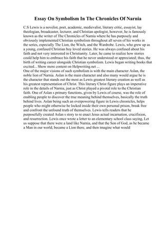 Essay On Symbolism In The Chronicles Of Narnia
C.S Lewis is a novelist, poet, academic, medievalist, literary critic, essayist, lay
theologian, broadcaster, lecturer, and Christian apologist, however, he is famously
known as the writer of The Chronicles of Narnia where he has purposely and
obviously implemented Christian symbolism throughout all seven of his works in
the series, especially The Lion, the Witch, and the Wardrobe. Lewis, who grew up as
a young, confused Christian boy loved stories. He was always confused about his
faith and not very interested in Christianity. Later, he came to realize how stories
could help him to embrace his faith that he never understood or appreciated; thus, the
birth of writing career alongside Christian symbolism. Lewis began writing books that
excited... Show more content on Helpwriting.net ...
One of the major visions of such symbolism is with the main character Aslan, the
noble lion of Narnia. Aslan is the main character and also many would argue he is
the character that stands out the most as Lewis greatest literary creation as well as
his greatest representation of Christ. This literary Christ figure plays an imperative
role in the details of Narnia, just as Christ played a pivotal role to the Christian
faith. One of Aslan s primary functions, given by Lewis of course, was the role of
enabling people to discover the true meaning behind themselves, basically the truth
behind lives. Aslan being such an overpowering figure in Lewis chronicles, helps
people who might otherwise be locked inside their own personal prison, break free
and confront the unfound truth of themselves. Lewis tells readers that he
purposefully created Aslan s story to re enact Jesus actual incarnation, crucifixion,
and resurrection. Lewis once wrote a letter to an elementary school class saying, Let
us suppose that there were a land like Narnia, and that the Son of God, as he became
a Man in our world, became a Lion there, and then imagine what would
 